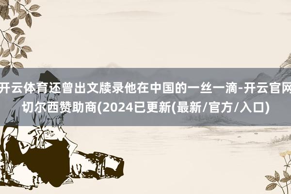 开云体育还曾出文牍录他在中国的一丝一滴-开云官网切尔西赞助商(2024已更新(最新/官方/入口)