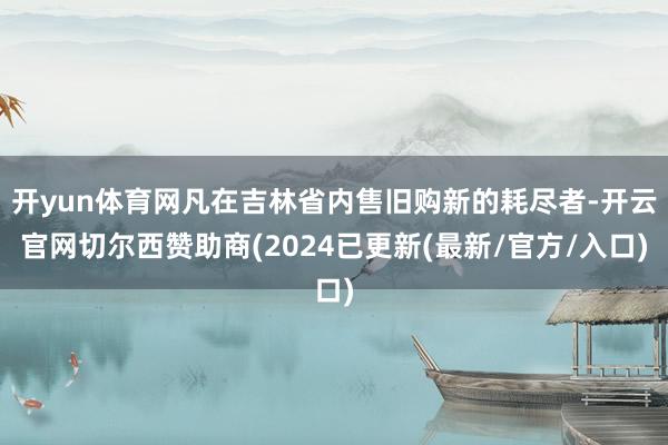 开yun体育网凡在吉林省内售旧购新的耗尽者-开云官网切尔西赞助商(2024已更新(最新/官方/入口)