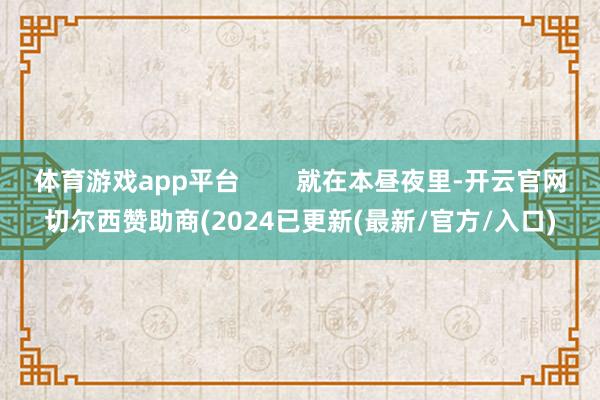 体育游戏app平台        就在本昼夜里-开云官网切尔西赞助商(2024已更新(最新/官方/入口)