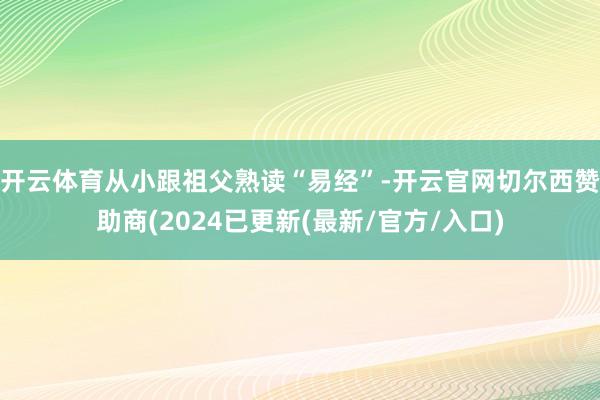 开云体育从小跟祖父熟读“易经”-开云官网切尔西赞助商(2024已更新(最新/官方/入口)