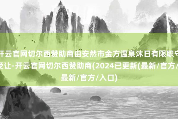 开云官网切尔西赞助商由安然市金方温泉沐日有限职守公司受让-开云官网切尔西赞助商(2024已更新(最新/官方/入口)