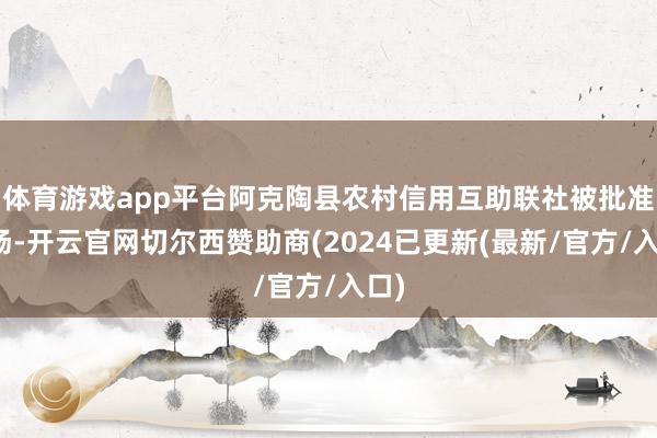 体育游戏app平台阿克陶县农村信用互助联社被批准收场-开云官网切尔西赞助商(2024已更新(最新/官方/入口)