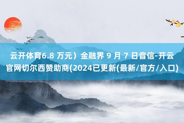 云开体育6.8 万元）金融界 9 月 7 日音信-开云官网切尔西赞助商(2024已更新(最新/官方/入口)