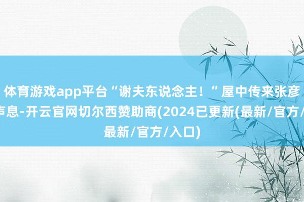 体育游戏app平台“谢夫东说念主！”屋中传来张彦飞的声息-开云官网切尔西赞助商(2024已更新(最新/官方/入口)