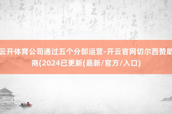 云开体育公司通过五个分部运营-开云官网切尔西赞助商(2024已更新(最新/官方/入口)