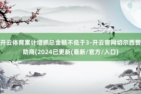 开云体育累计增抓总金额不低于3-开云官网切尔西赞助商(2024已更新(最新/官方/入口)