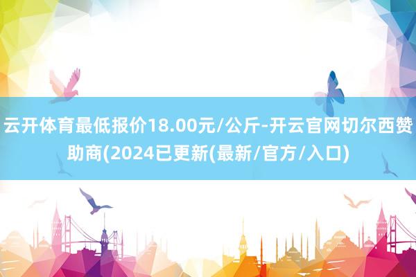 云开体育最低报价18.00元/公斤-开云官网切尔西赞助商(2024已更新(最新/官方/入口)