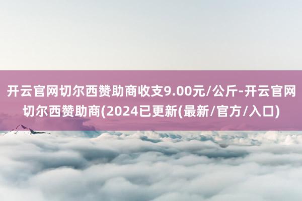 开云官网切尔西赞助商收支9.00元/公斤-开云官网切尔西赞助商(2024已更新(最新/官方/入口)