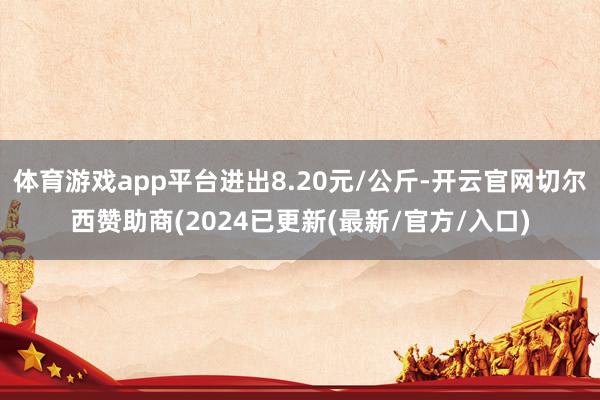 体育游戏app平台进出8.20元/公斤-开云官网切尔西赞助商(2024已更新(最新/官方/入口)