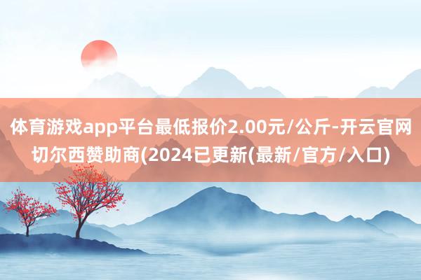 体育游戏app平台最低报价2.00元/公斤-开云官网切尔西赞助商(2024已更新(最新/官方/入口)