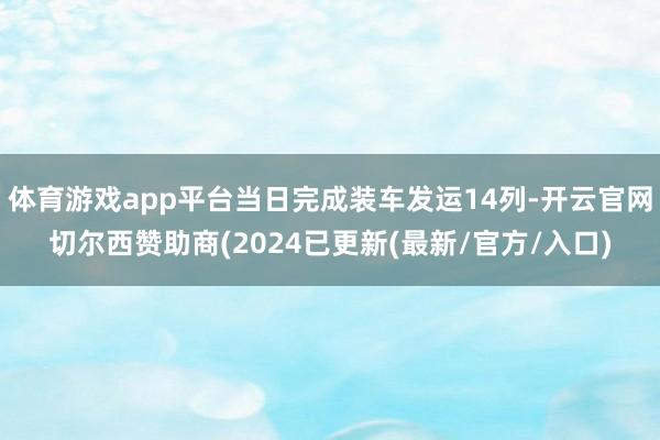 体育游戏app平台当日完成装车发运14列-开云官网切尔西赞助商(2024已更新(最新/官方/入口)