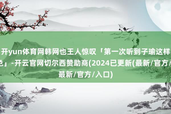 开yun体育网韩网也王人惊叹「第一次听到子瑜这样的音色」-开云官网切尔西赞助商(2024已更新(最新/官方/入口)