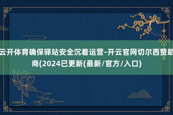 云开体育确保驿站安全沉着运营-开云官网切尔西赞助商(2024已更新(最新/官方/入口)