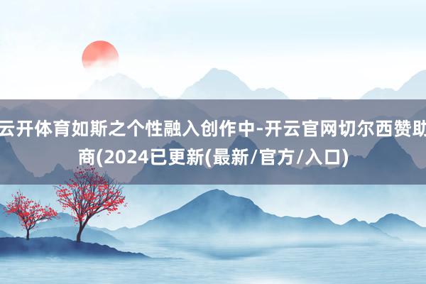 云开体育如斯之个性融入创作中-开云官网切尔西赞助商(2024已更新(最新/官方/入口)