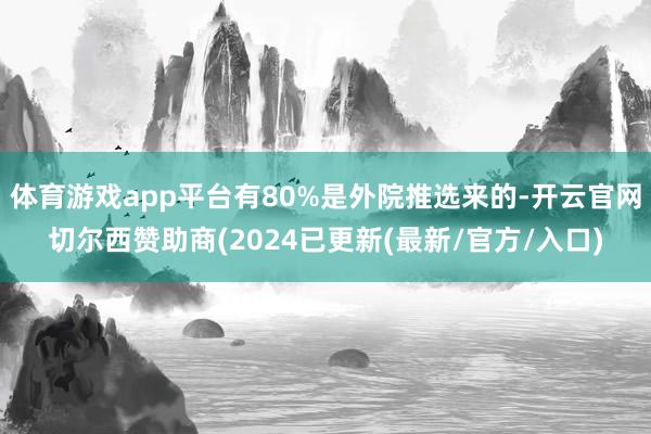 体育游戏app平台有80%是外院推选来的-开云官网切尔西赞助商(2024已更新(最新/官方/入口)