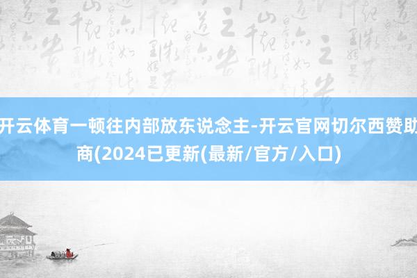 开云体育一顿往内部放东说念主-开云官网切尔西赞助商(2024已更新(最新/官方/入口)