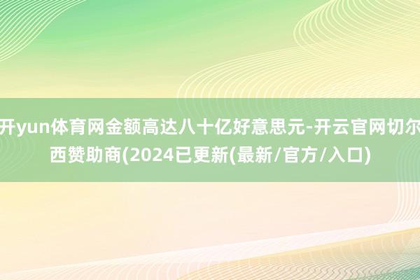 开yun体育网金额高达八十亿好意思元-开云官网切尔西赞助商(2024已更新(最新/官方/入口)