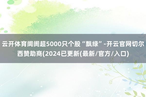 云开体育阛阓超5000只个股“飘绿”-开云官网切尔西赞助商(2024已更新(最新/官方/入口)