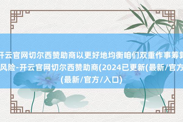 开云官网切尔西赞助商以更好地均衡咱们双重作事筹算面对的风险-开云官网切尔西赞助商(2024已更新(最新/官方/入口)