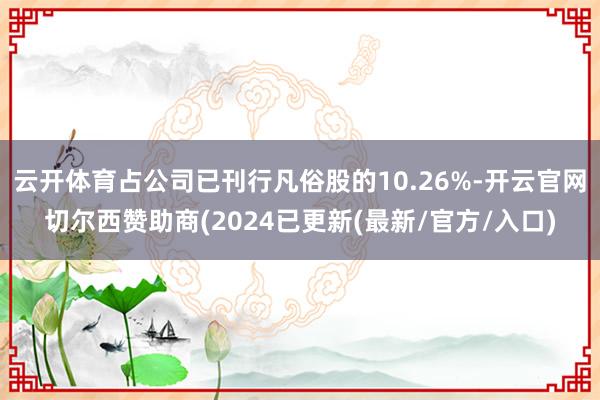 云开体育占公司已刊行凡俗股的10.26%-开云官网切尔西赞助商(2024已更新(最新/官方/入口)