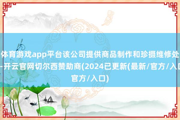 体育游戏app平台该公司提供商品制作和珍摄维修处事-开云官网切尔西赞助商(2024已更新(最新/官方/入口)