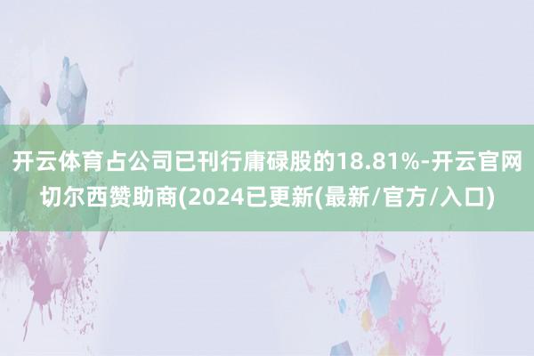 开云体育占公司已刊行庸碌股的18.81%-开云官网切尔西赞助商(2024已更新(最新/官方/入口)