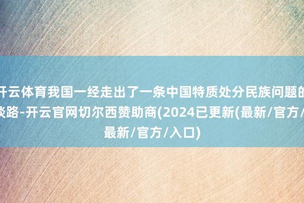 开云体育我国一经走出了一条中国特质处分民族问题的正确谈路-开云官网切尔西赞助商(2024已更新(最新/官方/入口)