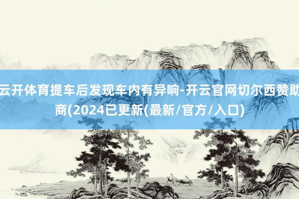 云开体育提车后发现车内有异响-开云官网切尔西赞助商(2024已更新(最新/官方/入口)