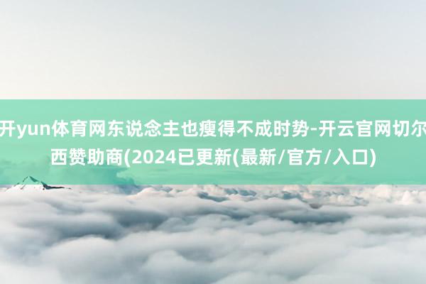 开yun体育网东说念主也瘦得不成时势-开云官网切尔西赞助商(2024已更新(最新/官方/入口)