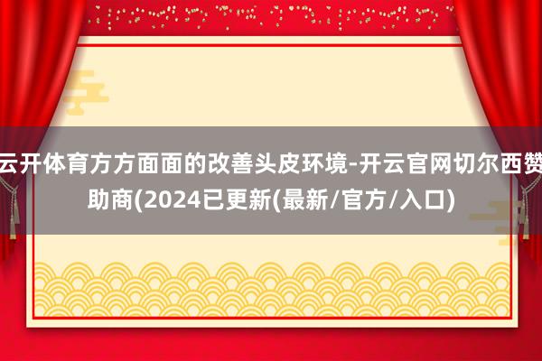 云开体育方方面面的改善头皮环境-开云官网切尔西赞助商(2024已更新(最新/官方/入口)