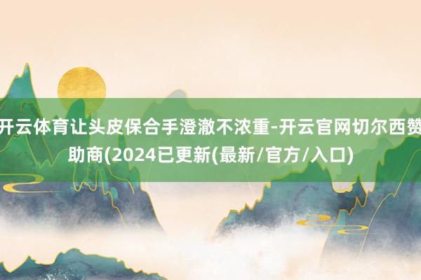 开云体育让头皮保合手澄澈不浓重-开云官网切尔西赞助商(2024已更新(最新/官方/入口)