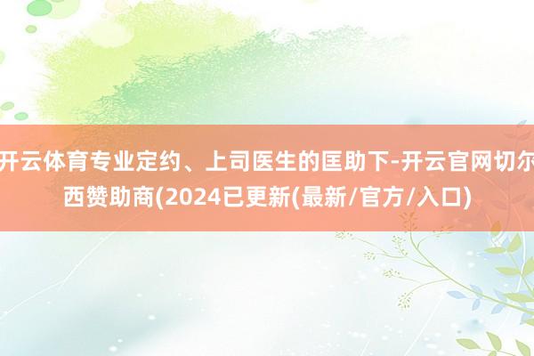 开云体育专业定约、上司医生的匡助下-开云官网切尔西赞助商(2024已更新(最新/官方/入口)