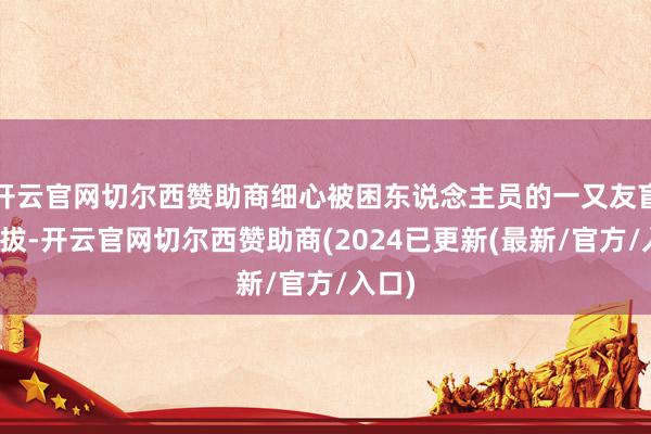 开云官网切尔西赞助商细心被困东说念主员的一又友盲目提拔-开云官网切尔西赞助商(2024已更新(最新/官方/入口)