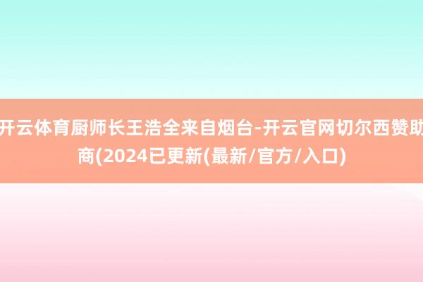 开云体育厨师长王浩全来自烟台-开云官网切尔西赞助商(2024已更新(最新/官方/入口)