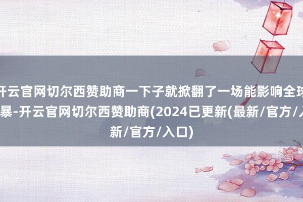 开云官网切尔西赞助商一下子就掀翻了一场能影响全球的风暴-开云官网切尔西赞助商(2024已更新(最新/官方/入口)