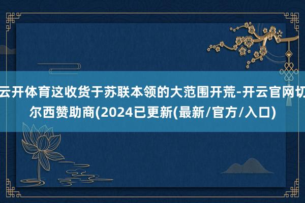 云开体育这收货于苏联本领的大范围开荒-开云官网切尔西赞助商(2024已更新(最新/官方/入口)