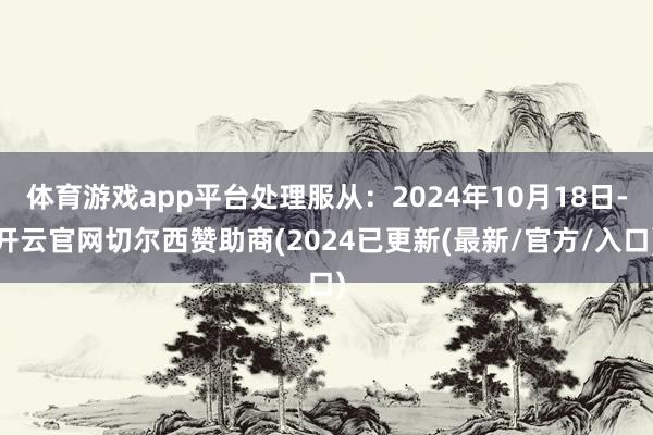 体育游戏app平台处理服从：2024年10月18日-开云官网切尔西赞助商(2024已更新(最新/官方/入口)