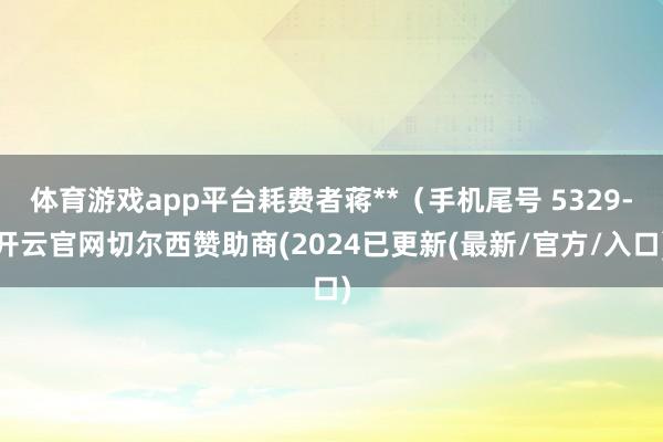 体育游戏app平台耗费者蒋**（手机尾号 5329-开云官网切尔西赞助商(2024已更新(最新/官方/入口)