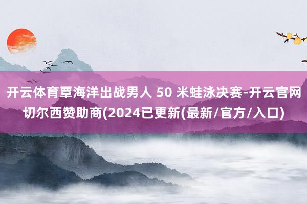 开云体育覃海洋出战男人 50 米蛙泳决赛-开云官网切尔西赞助商(2024已更新(最新/官方/入口)