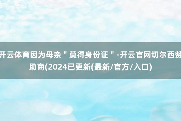 开云体育因为母亲＂莫得身份证＂-开云官网切尔西赞助商(2024已更新(最新/官方/入口)