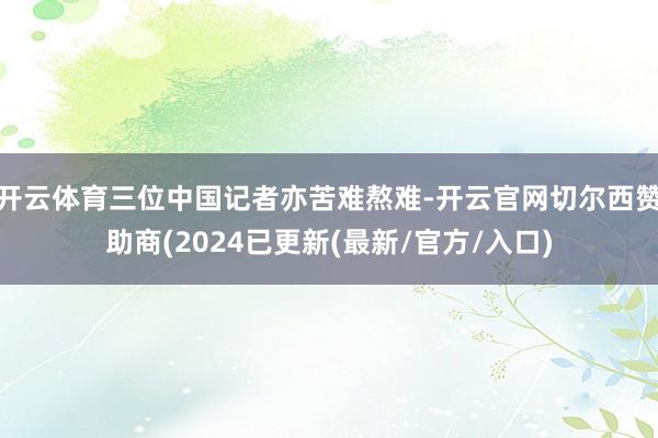 开云体育三位中国记者亦苦难熬难-开云官网切尔西赞助商(2024已更新(最新/官方/入口)