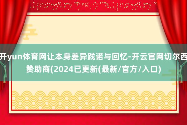 开yun体育网让本身差异践诺与回忆-开云官网切尔西赞助商(2024已更新(最新/官方/入口)