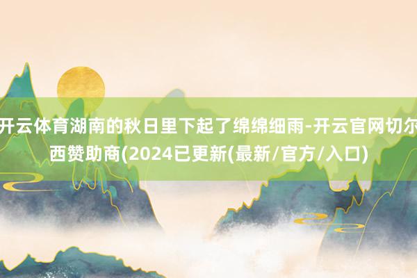 开云体育湖南的秋日里下起了绵绵细雨-开云官网切尔西赞助商(2024已更新(最新/官方/入口)