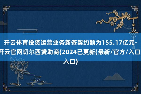 开云体育投资运营业务新签契约额为155.17亿元-开云官网切尔西赞助商(2024已更新(最新/官方/入口)