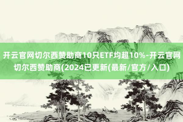 开云官网切尔西赞助商10只ETF均超10%-开云官网切尔西赞助商(2024已更新(最新/官方/入口)