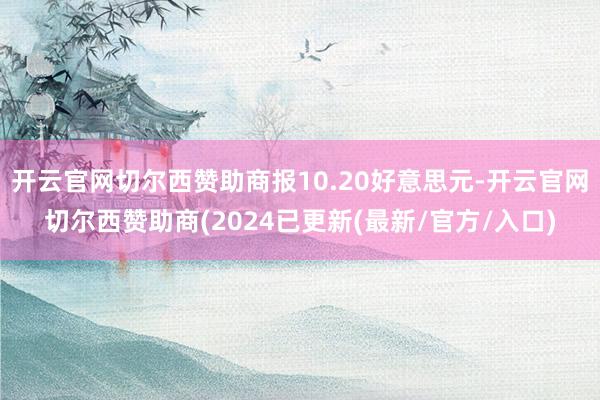 开云官网切尔西赞助商报10.20好意思元-开云官网切尔西赞助商(2024已更新(最新/官方/入口)