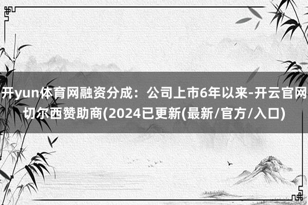 开yun体育网融资分成：公司上市6年以来-开云官网切尔西赞助商(2024已更新(最新/官方/入口)