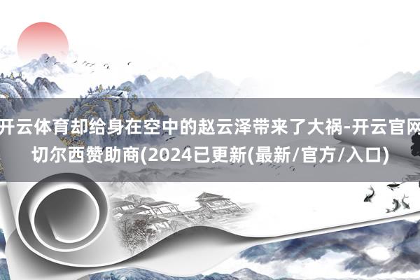 开云体育却给身在空中的赵云泽带来了大祸-开云官网切尔西赞助商(2024已更新(最新/官方/入口)