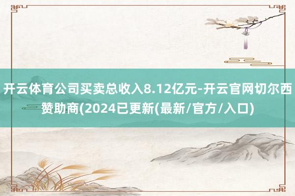 开云体育公司买卖总收入8.12亿元-开云官网切尔西赞助商(2024已更新(最新/官方/入口)