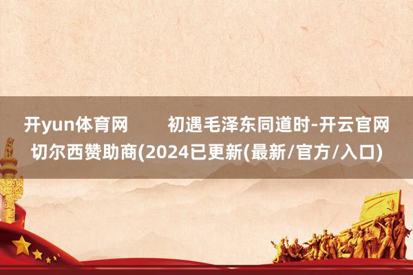 开yun体育网        初遇毛泽东同道时-开云官网切尔西赞助商(2024已更新(最新/官方/入口)